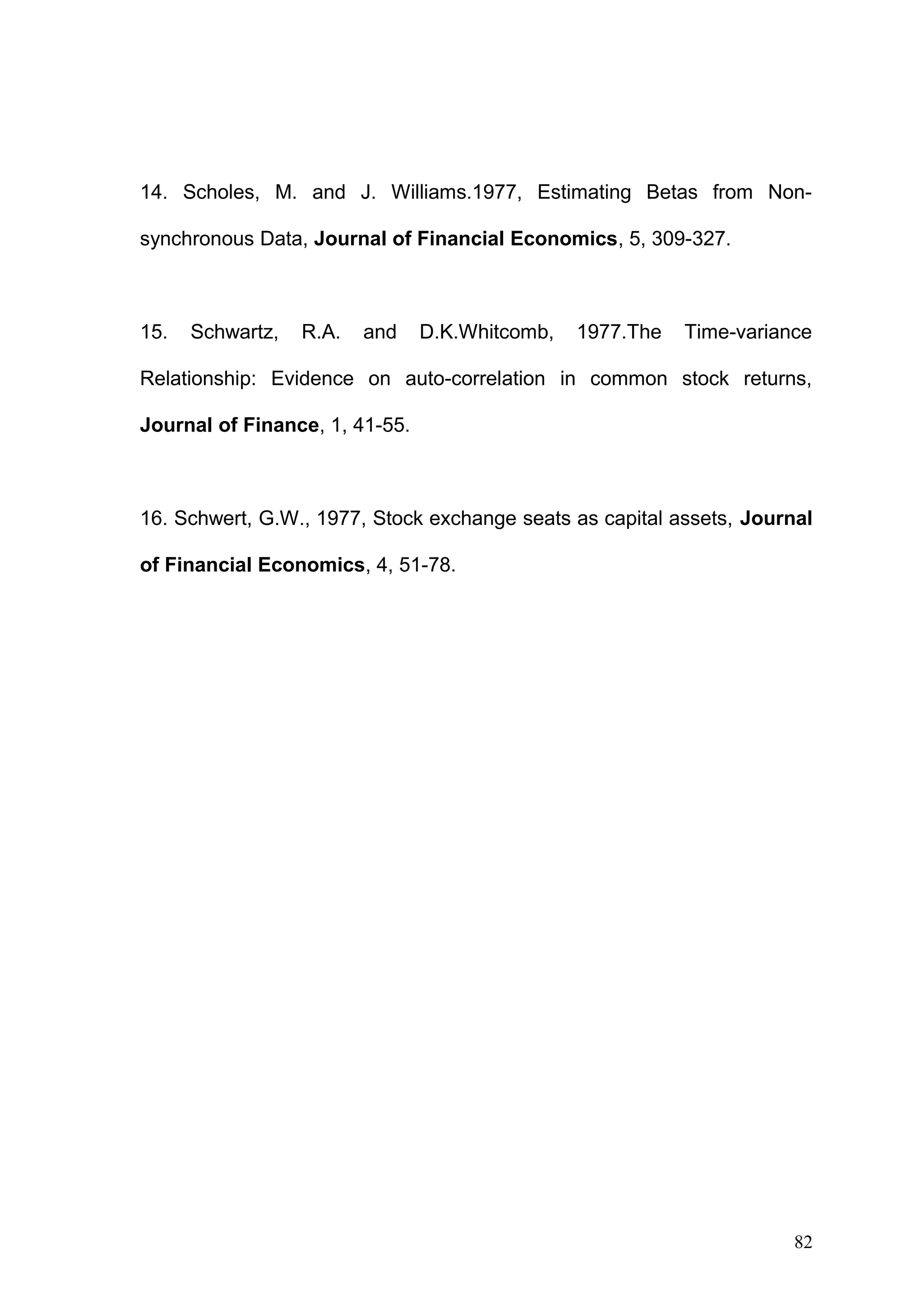 14. Scholes, M. and J. Williams.1977, Estimating Betas from Nonsynchronous Data, Journal of Financial Economics, 5, 309-327.

15.

Schwartz,

R.A.

and

D.K.Whitcomb,

1977.The

Time-variance

Relationship: Evidence on auto-correlation in common stock returns,
Journal of Finance, 1, 41-55.

16. Schwert, G.W., 1977, Stock exchange seats as capital assets, Journal
of Financial Economics, 4, 51-78.

82

 