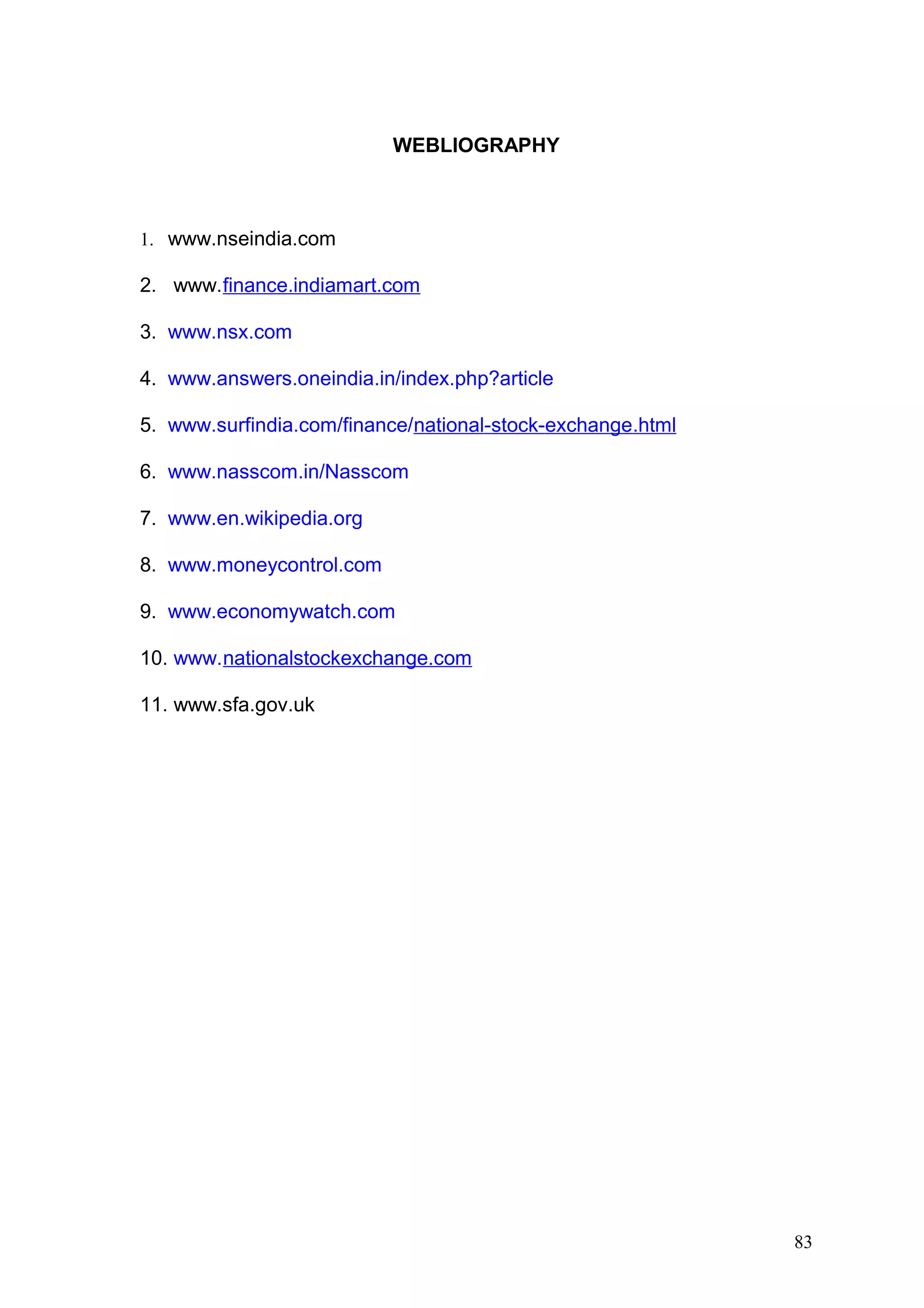WEBLIOGRAPHY

1. www.nseindia.com

2. www.finance.indiamart.com
3. www.nsx.com
4. www.answers.oneindia.in/index.php?article
5. www.surfindia.com/finance/national-stock-exchange.html
6. www.nasscom.in/Nasscom
7. www.en.wikipedia.org
8. www.moneycontrol.com
9. www.economywatch.com
10. www.nationalstockexchange.com
11. www.sfa.gov.uk

83

 