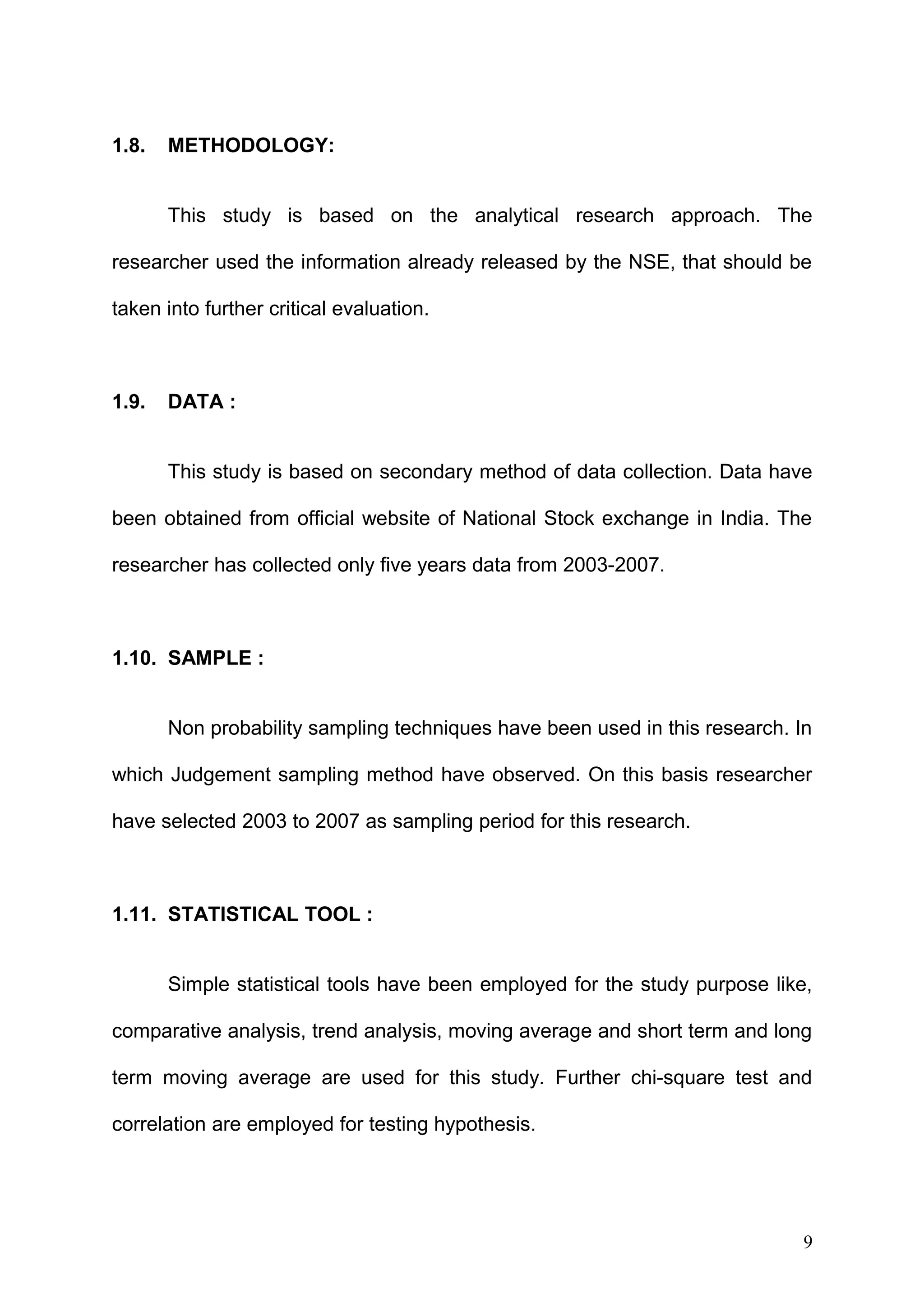 1.8.

METHODOLOGY:
This study is based on the analytical research approach. The

researcher used the information already released by the NSE, that should be
taken into further critical evaluation.

1.9.

DATA :
This study is based on secondary method of data collection. Data have

been obtained from official website of National Stock exchange in India. The
researcher has collected only five years data from 2003-2007.

1.10. SAMPLE :
Non probability sampling techniques have been used in this research. In
which Judgement sampling method have observed. On this basis researcher
have selected 2003 to 2007 as sampling period for this research.

1.11. STATISTICAL TOOL :
Simple statistical tools have been employed for the study purpose like,
comparative analysis, trend analysis, moving average and short term and long
term moving average are used for this study. Further chi-square test and
correlation are employed for testing hypothesis.

9

 