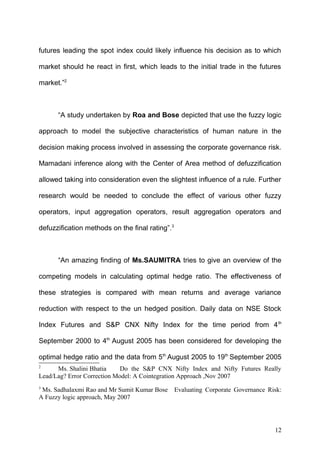 futures leading the spot index could likely influence his decision as to which
market should he react in first, which leads to the initial trade in the futures
market.”2

“A study undertaken by Roa and Bose depicted that use the fuzzy logic
approach to model the subjective characteristics of human nature in the
decision making process involved in assessing the corporate governance risk.
Mamadani inference along with the Center of Area method of defuzzification
allowed taking into consideration even the slightest influence of a rule. Further
research would be needed to conclude the effect of various other fuzzy
operators, input aggregation operators, result aggregation operators and
defuzzification methods on the final rating”.3

“An amazing finding of Ms.SAUMITRA tries to give an overview of the
competing models in calculating optimal hedge ratio. The effectiveness of
these strategies is compared with mean returns and average variance
reduction with respect to the un hedged position. Daily data on NSE Stock
Index Futures and S&P CNX Nifty Index for the time period from 4 th
September 2000 to 4th August 2005 has been considered for developing the
optimal hedge ratio and the data from 5th August 2005 to 19th September 2005
2

Ms. Shalini Bhatia
Do the S&P CNX Nifty Index and Nifty Futures Really
Lead/Lag? Error Correction Model: A Cointegration Approach ,Nov 2007
3

Ms. Sadhalaxmi Rao and Mr Sumit Kumar Bose
A Fuzzy logic approach, May 2007

Evaluating Corporate Governance Risk:

12

 