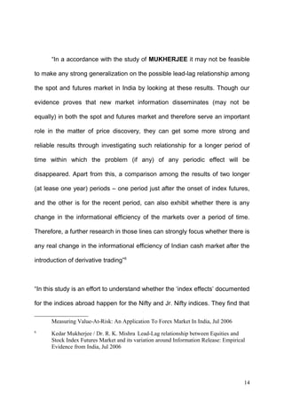 “In a accordance with the study of MUKHERJEE it may not be feasible
to make any strong generalization on the possible lead-lag relationship among
the spot and futures market in India by looking at these results. Though our
evidence proves that new market information disseminates (may not be
equally) in both the spot and futures market and therefore serve an important
role in the matter of price discovery, they can get some more strong and
reliable results through investigating such relationship for a longer period of
time within which the problem (if any) of any periodic effect will be
disappeared. Apart from this, a comparison among the results of two longer
(at lease one year) periods – one period just after the onset of index futures,
and the other is for the recent period, can also exhibit whether there is any
change in the informational efficiency of the markets over a period of time.
Therefore, a further research in those lines can strongly focus whether there is
any real change in the informational efficiency of Indian cash market after the
introduction of derivative trading”6

“In this study is an effort to understand whether the ‘index effects’ documented
for the indices abroad happen for the Nifty and Jr. Nifty indices. They find that
Measuring Value-At-Risk: An Application To Forex Market In India, Jul 2006
6

Kedar Mukherjee / Dr. R. K. Mishra Lead-Lag relationship between Equities and
Stock Index Futures Market and its variation around Information Release: Empirical
Evidence from India, Jul 2006

14

 