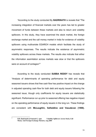 “According to the study conducted By BADRINATH is reveals that “The
increasing integration of financial markets over the years has led to greater
movement of funds between these markets and also to return and volatility
spillovers. In this study, they have examined the stock market, the foreign
exchange market and the call money market in India for evidence of volatility
spillovers using multivariate EGARCH models which facilitate the study of
asymmetric responses. The results indicate the existence of asymmetric
volatility spillovers across these markets. The results also indicate that either
the information assimilation across markets was slow or that the spillovers
were on account of contagion”9

According to the study conducted SUBBA REDDY has reveals that
“Analysis of determinants of operating performance for debt and equity
seasoned issuers shows that free cash flow has positive impact on the change
in adjusted operating cash flow for both debt and equity issuers following the
seasoned issue, though only coefficients for equity issuers are statistically
significant. Performance run up prior to seasoned offering has negative impact
on the operating performance of equity issuers in the long run. These findings
are consistent with McLaughlin, Safieddine and Vasudevan (1998).

9

H.R. Badrinath & Prakash G. Apte
Volatility Spillovers Across Stock, Call
Money And Foreign Exchange Markets, Aug 2005

16

 