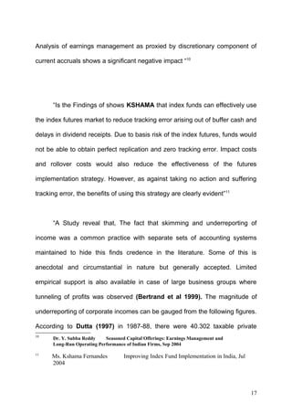 Analysis of earnings management as proxied by discretionary component of
current accruals shows a significant negative impact “10

“Is the Findings of shows KSHAMA that index funds can effectively use
the index futures market to reduce tracking error arising out of buffer cash and
delays in dividend receipts. Due to basis risk of the index futures, funds would
not be able to obtain perfect replication and zero tracking error. Impact costs
and rollover costs would also reduce the effectiveness of the futures
implementation strategy. However, as against taking no action and suffering
tracking error, the benefits of using this strategy are clearly evident”11

“A Study reveal that, The fact that skimming and underreporting of
income was a common practice with separate sets of accounting systems
maintained to hide this finds credence in the literature. Some of this is
anecdotal and circumstantial in nature but generally accepted. Limited
empirical support is also available in case of large business groups where
tunneling of profits was observed (Bertrand et al 1999). The magnitude of
underreporting of corporate incomes can be gauged from the following figures.
According to Dutta (1997) in 1987-88, there were 40.302 taxable private
10

Dr. Y. Subba Reddy
Seasoned Capital Offerings: Earnings Management and
Long-Run Operating Performance of Indian Firms, Sep 2004

11

Ms. Kshama Fernandes
2004

Improving Index Fund Implementation in India, Jul

17

 