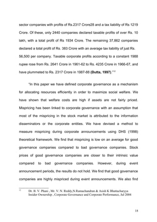 sector companies with profits of Rs.2317 Crore28 and a tax liability of Rs 1219
Crore. Of these, only 2440 companies declared taxable profits of over Rs. 10
lakh, with a total profit of Rs 1934 Crore. The remaining 37,862 companies
declared a total profit of Rs. 383 Crore with an average tax liability of just Rs.
56,500 per company. Taxable corporate profits according to a constant 1988
rupee rose from Rs. 2641 Crore in 1961-62 to Rs. 4235 Crore in 1966-67, and
have plummeted to Rs. 2317 Crore in 1987-88 (Dutta, 1997).”12
“In this paper we have defined corporate governance as a mechanism
for allocating resources efficiently in order to maximize social welfare. We
have shown that welfare costs are high if assets are not fairly priced.
Mispricing has been linked to corporate governance with an assumption that
most of the mispricing in the stock market is attributed to the information
disseminators or the corporate entities. We have devised a method to
measure mispricing during corporate announcements using DHS (1998)
theoretical framework. We find that mispricing is low on an average for good
governance companies compared to bad governance companies. Stock
prices of good governance companies are closer to their intrinsic value
compared

to

bad

governance

companies.

However,

during

event

announcement periods, the results do not hold. We find that good governance
companies are highly mispriced during event announcements. We also find
12

Dr. B. V. Phani , Mr. V. N. Reddy,N.Ramachandran & Asish K Bhattacharyya
Insider Ownership , Corporate Governance and Corporate Performance, Jul 2004

18

 