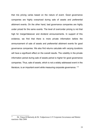 that mis pricing varies based on the nature of event. Good governance
companies are highly overpriced during sale of assets and preferential
allotment events. On the other hand, bad governance companies are highly
under priced for the same events. The level of over/under pricing is not that
high for merger/takeover and dividend announcements. In support of this
evidence, we find that there is more private information before the
announcement of sale of assets and preferential allotment events for good
governance companies. We also find returns calculate with varying durations
will have a significant effect on the overall results. The volatility in the private
information period during sale of assets period is higher for good governance
companies. Thus, sale of assets, which is not a widely addressed event in the
literature, is an important event while measuring corporate governance. “13

13

Dr. Vijaya B Marisetty & Dr. Vedpuriswar A V Corporate Governance and Market
reactions- Mar 2004

19

 