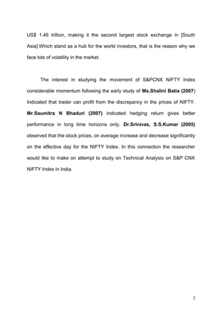 US$ 1.46 trillion, making it the second largest stock exchange in [South
Asia].Which stand as a hub for the world investors, that is the reason why we
face lots of volatility in the market.

The interest in studying the movement of S&PCNX NIFTY Index
considerable momentum following the early study of Ms.Shalini Batia (2007)
Indicated that trader can profit from the discrepancy in the prices of NIFTY.
Mr.Saumitra N Bhaduri (2007) indicated hedging return gives better
performance in long time horizons only. Dr.Srinivas, S.S.Kumar (2005)
observed that the stock prices, on average increase and decrease significantly
on the effective day for the NIFTY Index. In this connection the researcher
would like to make on attempt to study on Technical Analysis on S&P CNX
NIFTY Index in India.

2

 