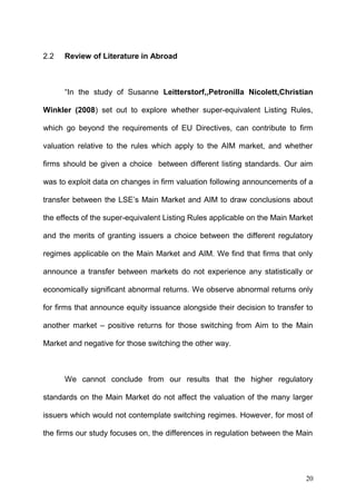2.2

Review of Literature in Abroad

“In the study of Susanne Leitterstorf,,Petronilla Nicolett,Christian
Winkler (2008) set out to explore whether super-equivalent Listing Rules,
which go beyond the requirements of EU Directives, can contribute to firm
valuation relative to the rules which apply to the AIM market, and whether
firms should be given a choice between different listing standards. Our aim
was to exploit data on changes in firm valuation following announcements of a
transfer between the LSE’s Main Market and AIM to draw conclusions about
the effects of the super-equivalent Listing Rules applicable on the Main Market
and the merits of granting issuers a choice between the different regulatory
regimes applicable on the Main Market and AIM. We find that firms that only
announce a transfer between markets do not experience any statistically or
economically significant abnormal returns. We observe abnormal returns only
for firms that announce equity issuance alongside their decision to transfer to
another market – positive returns for those switching from Aim to the Main
Market and negative for those switching the other way.

We cannot conclude from our results that the higher regulatory
standards on the Main Market do not affect the valuation of the many larger
issuers which would not contemplate switching regimes. However, for most of
the firms our study focuses on, the differences in regulation between the Main

20

 