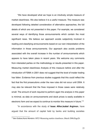 “We have developed what we hope is an intuitively simple measure of
market cleanliness. We also believe it is a useful measure. The measure was
developed following detailed consideration of alternative approaches, the full
details of which are not presented in this paper. For example, we considered
several ways of identifying those announcements which contain the most
significant news. We believe our approach avoids subjectivity involved in
reading and classifying announcements based on our own interpretation of the
information in those announcements. Our approach also avoids problems
associated with the overall increase in the number of announcements which
appears to have taken place in recent years. We welcome any comments
from interested parties on the methodology or results presented in this paper.
Measuring market cleanliness Analysis of this measure before and after the
introduction of FSMA in 2001 does not suggest that the level of insider trading
has fallen. Evidence from previous studies suggests that this could reflect the
fact that the first prosecutions under the new rules did not occur until 2004. It
may also be relevant that the fines imposed in those cases were relatively
small. The amount of work required to perform again the analysis in this paper
is minimal, as data on announcements and stock prices is easily available in
electronic form and we expect to continue to monitor this measure in future.”16
“In accordance with the study of Isaac Alfon,Isabel Argimon, have
argued that the amount of capital held by banks and building societies
16

Ben Dubow,Nuno Monteiro OP23 Measuring market cleanliness ,March 2006,Page26

23

 