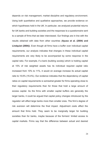depends on risk management, market discipline and regulatory environment.
Using both quantitative and qualitative approaches, we provide evidence on
which hypotheses hold in the UK. In particular, we analyzed prudential returns
for UK banks and building societies and the responses to a questionnaire sent
to a sample of firms that we later interviewed. Our findings are in line with the
results obtained with data from other countries (Ayuso et al. (2004) and
Lindquist (2004)). Even though all firms have a buffer over individual capital
requirements, our analysis indicates that changes in these individual capital
requirements are very likely to be accompanied by some response in the
capital ratio. For example, if a bank (building society) which is holding capital
at 15% of risk weighted assets has its individual required capital ratio
increased from 10% to 11%, it would on average increase its actual capital
ratio to 15.6% (15.4%). Our evidence indicates that the dependency of capital
ratios on capital requirements is somewhat greater for firms operating close to
their regulatory requirements than for those that hold a large amount of
excess capital. As the firms with smaller capital buffers are generally the
larger banks, it could be argued that capital policy changes introduced by the
regulator will affect large banks more than smaller ones. The firm’s degree of
risk aversion will determine the final impact. Adjustment costs affect the
amount that firms hold. They seem to be marginally larger for building
societies than for banks, maybe because of the formers’ limited access to
capital markets. Firms say that the difference between actual and desired

24

 
