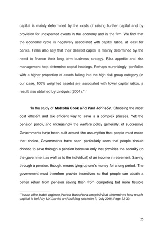 capital is mainly determined by the costs of raising further capital and by
provision for unexpected events in the economy and in the firm. We find that
the economic cycle is negatively associated with capital ratios, at least for
banks. Firms also say that their desired capital is mainly determined by the
need to finance their long term business strategy. Risk appetite and risk
management help determine capital holdings. Perhaps surprisingly, portfolios
with a higher proportion of assets falling into the high risk group category (in
our case, 100% weighted assets) are associated with lower capital ratios, a
result also obtained by Lindquist (2004).”17

“In the study of Malcolm Cook and Paul Johnson, Choosing the most
cost efficient and tax efficient way to save is a complex process. Yet the
pension policy, and increasingly the welfare policy generally, of successive
Governments have been built around the assumption that people must make
that choice. Governments have been particularly keen that people should
choose to save through a pension because only that provides the security (to
the government as well as to the individual) of an income in retirement. Saving
through a pension, though, means tying up one’s money for a long period. The
government must therefore provide incentives so that people can obtain a
better return from pension saving than from competing but more flexible
Isaac Alfon,Isabel Argimon,Patricia Bascuñana-Ambrós What determines how much
capital is held by UK banks and building societies?, July 2004,Page-32-33
17

25

 
