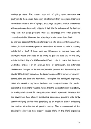 savings products. The present approach of giving more generous tax
treatment to the pension lump sum at retirement than to pension income is
inconsistent with the aim of trying to encourage people to provide themselves
with an adequate income in retirement. Yet it is the existence of the tax free
lump sum that gives pensions their tax advantage over other products
currently available. However, this advantage is often more than offset
by charges, especially for basic rate taxpayers who stop contributing early on.
Indeed, for basic rate taxpayers the value of the additional tax relief is not very
substantial in itself. If there were no differences in charges, basic rate
taxpayers would only need to be willing to pay an extra 7% for the very
substantial flexibility of a CAT-standard ISA in order to make that the more
worthwhile choice. For an average level of contribution, the difference
between the charges on the median personal pension and those on a CATstandard ISA broadly cancel out the tax advantages of the former, even when
contributions are paid until retirement. For higher rate taxpayers, especially
those who expect to pay tax at the basic rate during retirement, the pension
tax relief is much more valuable. Given that the tax system itself is probably
an inadequate incentive for many people to save in a pension, the steps that
the government has taken in introducing stakeholder pensions with tightly
defined charging criteria could potentially be an important step in increasing
the relative attractiveness of pension saving. The announcement of the
stakeholder proposals has already caused many of the more expensive

26

 