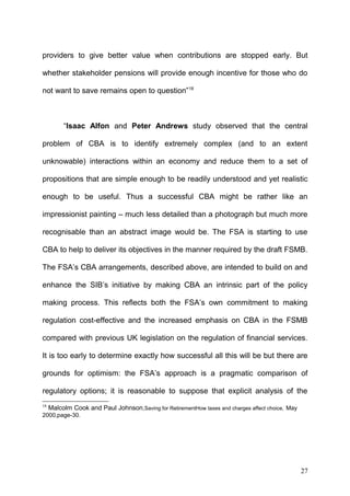 providers to give better value when contributions are stopped early. But
whether stakeholder pensions will provide enough incentive for those who do
not want to save remains open to question”18

“Isaac Alfon and Peter Andrews study observed that the central
problem of CBA is to identify extremely complex (and to an extent
unknowable) interactions within an economy and reduce them to a set of
propositions that are simple enough to be readily understood and yet realistic
enough to be useful. Thus a successful CBA might be rather like an
impressionist painting – much less detailed than a photograph but much more
recognisable than an abstract image would be. The FSA is starting to use
CBA to help to deliver its objectives in the manner required by the draft FSMB.
The FSA’s CBA arrangements, described above, are intended to build on and
enhance the SIB’s initiative by making CBA an intrinsic part of the policy
making process. This reflects both the FSA’s own commitment to making
regulation cost-effective and the increased emphasis on CBA in the FSMB
compared with previous UK legislation on the regulation of financial services.
It is too early to determine exactly how successful all this will be but there are
grounds for optimism: the FSA’s approach is a pragmatic comparison of
regulatory options; it is reasonable to suppose that explicit analysis of the
18

Malcolm Cook and Paul Johnson,Saving for RetirementHow taxes and charges affect choice, May

2000,page-30.

27

 