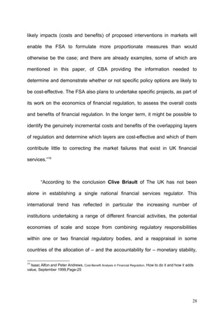 likely impacts (costs and benefits) of proposed interventions in markets will
enable the FSA to formulate more proportionate measures than would
otherwise be the case; and there are already examples, some of which are
mentioned in this paper, of CBA providing the information needed to
determine and demonstrate whether or not specific policy options are likely to
be cost-effective. The FSA also plans to undertake specific projects, as part of
its work on the economics of financial regulation, to assess the overall costs
and benefits of financial regulation. In the longer term, it might be possible to
identify the genuinely incremental costs and benefits of the overlapping layers
of regulation and determine which layers are cost-effective and which of them
contribute little to correcting the market failures that exist in UK financial
services.”19

“According to the conclusion Clive Briault of The UK has not been
alone in establishing a single national financial services regulator. This
international trend has reflected in particular the increasing number of
institutions undertaking a range of different financial activities, the potential
economies of scale and scope from combining regulatory responsibilities
within one or two financial regulatory bodies, and a reappraisal in some
countries of the allocation of – and the accountability for – monetary stability,
19

Isaac Alfon and Peter Andrews, Cost-Benefit Analysis in Financial Regulation, How to do it and how it adds
value, September 1999,Page-25

28

 