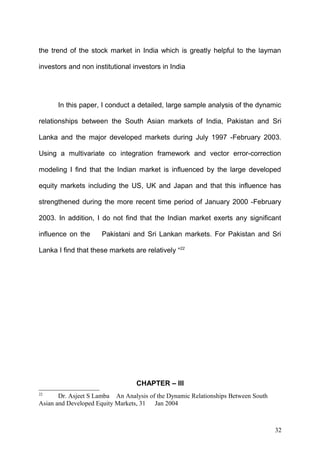 the trend of the stock market in India which is greatly helpful to the layman
investors and non institutional investors in India

In this paper, I conduct a detailed, large sample analysis of the dynamic
relationships between the South Asian markets of India, Pakistan and Sri
Lanka and the major developed markets during July 1997 -February 2003.
Using a multivariate co integration framework and vector error-correction
modeling I find that the Indian market is influenced by the large developed
equity markets including the US, UK and Japan and that this influence has
strengthened during the more recent time period of January 2000 -February
2003. In addition, I do not find that the Indian market exerts any significant
influence on the

Pakistani and Sri Lankan markets. For Pakistan and Sri

Lanka I find that these markets are relatively “22

CHAPTER – III
22

Dr. Asjeet S Lamba An Analysis of the Dynamic Relationships Between South
Asian and Developed Equity Markets, 31 Jan 2004

32

 