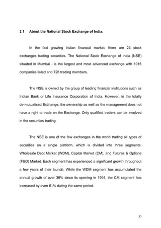 3.1

About the National Stock Exchange of India:

In the fast growing Indian financial market, there are 23 stock
exchanges trading securities. The National Stock Exchange of India (NSE)
situated in Mumbai - is the largest and most advanced exchange with 1016
companies listed and 726 trading members.

The NSE is owned by the group of leading financial institutions such as
Indian Bank or Life Insurance Corporation of India. However, in the totally
de-mutualised Exchange, the ownership as well as the management does not
have a right to trade on the Exchange. Only qualified traders can be involved
in the securities trading.

The NSE is one of the few exchanges in the world trading all types of
securities on a single platform, which is divided into three segments:
Wholesale Debt Market (WDM), Capital Market (CM), and Futures & Options
(F&O) Market. Each segment has experienced a significant growth throughout
a few years of their launch. While the WDM segment has accumulated the
annual growth of over 36% since its opening in 1994, the CM segment has
increased by even 61% during the same period.

33

 