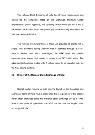 The National Stock Exchange of India has stringent requirements and
criteria for the companies listed on the Exchange. Minimum capital
requirements, project appraisal, and company's track record are just a few of
the criteria. In addition, listed companies pay variable listing fees based on
their corporate capital size.

The National Stock Exchange of India Ltd. provides its clients with a
single, fully electronic trading platform that is operated through a VSAT
network. Unlike most world exchanges, the NSE uses the satellite
communication system that connects traders from 345 Indian cities. The
advanced technologies enable unto 6 million trades to be operated daily on
the NSE trading platform.
3.2

History of the National Stock Exchange of India:

Capital market reforms in India and the launch of the Securities and
Exchange Board of India (SEBI) accelerated the incorporation of the second
Indian stock exchange called the National Stock Exchange (NSE) in 1992.
After a few years of operations, the NSE has become the largest stock
exchange in India.

34

 