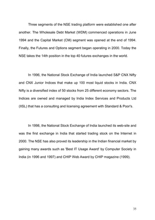Three segments of the NSE trading platform were established one after
another. The Wholesale Debt Market (WDM) commenced operations in June
1994 and the Capital Market (CM) segment was opened at the end of 1994.
Finally, the Futures and Options segment began operating in 2000. Today the
NSE takes the 14th position in the top 40 futures exchanges in the world.

In 1996, the National Stock Exchange of India launched S&P CNX Nifty
and CNX Junior Indices that make up 100 most liquid stocks in India. CNX
Nifty is a diversified index of 50 stocks from 25 different economy sectors. The
Indices are owned and managed by India Index Services and Products Ltd
(IISL) that has a consulting and licensing agreement with Standard & Poor's.

In 1998, the National Stock Exchange of India launched its web-site and
was the first exchange in India that started trading stock on the Internet in
2000. The NSE has also proved its leadership in the Indian financial market by
gaining many awards such as 'Best IT Usage Award' by Computer Society in
India (in 1996 and 1997) and CHIP Web Award by CHIP magazine (1999).

35

 