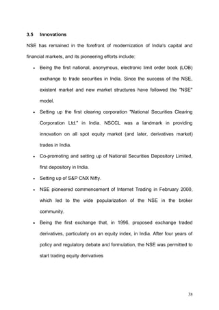 3.5

Innovations

NSE has remained in the forefront of modernization of India's capital and
financial markets, and its pioneering efforts include:
•

Being the first national, anonymous, electronic limit order book (LOB)
exchange to trade securities in India. Since the success of the NSE,
existent market and new market structures have followed the "NSE"
model.

•

Setting up the first clearing corporation "National Securities Clearing
Corporation Ltd." in India. NSCCL was a landmark in providing
innovation on all spot equity market (and later, derivatives market)
trades in India.

•

Co-promoting and setting up of National Securities Depository Limited,
first depository in India.

•

Setting up of S&P CNX Nifty.

•

NSE pioneered commencement of Internet Trading in February 2000,
which led to the wide popularization of the NSE in the broker
community.

•

Being the first exchange that, in 1996, proposed exchange traded
derivatives, particularly on an equity index, in India. After four years of
policy and regulatory debate and formulation, the NSE was permitted to
start trading equity derivatives

38

 