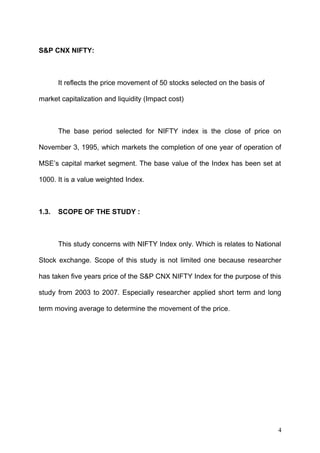 S&P CNX NIFTY:

It reflects the price movement of 50 stocks selected on the basis of
market capitalization and liquidity (Impact cost)

The base period selected for NIFTY index is the close of price on
November 3, 1995, which markets the completion of one year of operation of
MSE’s capital market segment. The base value of the Index has been set at
1000. It is a value weighted Index.

1.3.

SCOPE OF THE STUDY :

This study concerns with NIFTY Index only. Which is relates to National
Stock exchange. Scope of this study is not limited one because researcher
has taken five years price of the S&P CNX NIFTY Index for the purpose of this
study from 2003 to 2007. Especially researcher applied short term and long
term moving average to determine the movement of the price.

4

 
