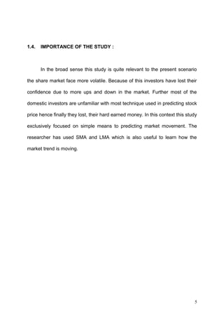 1.4.

IMPORTANCE OF THE STUDY :

In the broad sense this study is quite relevant to the present scenario
the share market face more volatile. Because of this investors have lost their
confidence due to more ups and down in the market. Further most of the
domestic investors are unfamiliar with most technique used in predicting stock
price hence finally they lost, their hard earned money. In this context this study
exclusively focused on simple means to predicting market movement. The
researcher has used SMA and LMA which is also useful to learn how the
market trend is moving.

5

 