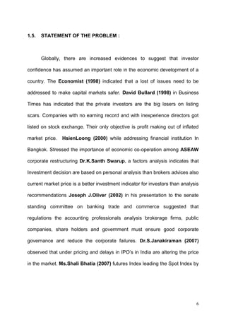 1.5.

STATEMENT OF THE PROBLEM :

Globally, there are increased evidences to suggest that investor
confidence has assumed an important role in the economic development of a
country. The Economist (1998) indicated that a lost of issues need to be
addressed to make capital markets safer. David Bullard (1998) in Business
Times has indicated that the private investors are the big losers on listing
scars. Companies with no earning record and with inexperience directors got
listed on stock exchange. Their only objective is profit making out of inflated
market price.

HsienLoong (2000) while addressing financial institution In

Bangkok. Stressed the importance of economic co-operation among ASEAW
corporate restructuring Dr.K.Santh Swarup, a factors analysis indicates that
Investment decision are based on personal analysis than brokers advices also
current market price is a better investment indicator for investors than analysis
recommendations Joseph J.Oliver (2002) in his presentation to the senate
standing committee on banking trade and commerce suggested that
regulations the accounting professionals analysis brokerage firms, public
companies, share holders and government must ensure good corporate
governance and reduce the corporate failures. Dr.S.Janakiraman (2007)
observed that under pricing and delays in IPO’s in India are altering the price
in the market. Ms.Shali Bhatia (2007) futures Index leading the Spot Index by

6

 