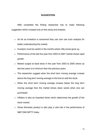 SUGGESTION

After completed the finding researcher has to make following
suggestion which is based only on this study and analysis.

•

As far as Investors is concerned they can com use such analysis for
better understanding the market.

•

Investors must be careful in the months where nifty prices gone up.

•

Performance of the last five year from 2003 to 2007 market shows rapid
growth.

•

Market surged at least twice in the year from 2003 to 2005 where as
last two years it is minimum than the previous years.

•

The researcher suggest when the short term moving average crosses
above the long term moving average is the time to sold the stock.

•

When the short term moving average crosses below the long term
moving average than the market shows down wards when one can
purchased.

•

Inflation is also an important factor which determines the growth of the
stock market.

•

Gross Domestic product is also play a vital role in the performance of
S&P CNX NIFTY Index.

78

 