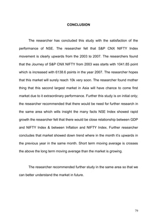 CONCLUSION

The researcher has concluded this study with the satisfaction of the
performance of NSE. The researcher fell that S&P CNX NIFTY Index
movement is clearly upwards from the 2003 to 2007. The researchers found
that the Journey of S&P CNX NIFTY from 2003 was starts with 1041.85 point
which is increased with 6138.6 points in the year 2007. The researcher hopes
that this market will surely reach 10k very soon. The researcher found mother
thing that this second largest market in Asia will have chance to come first
market due to it extraordinary performance. Further this study is on initial only;
the researcher recommended that there would be need for further research in
the same area which wills insight the many facts NSE Index showed rapid
growth the researcher felt that there would be close relationship between GDP
and NIFTY Index & between Inflation and NIFTY Index. Further researcher
concludes that market showed down trend where in the month it’s upwards in
the previous year in the same month. Short term moving average is crosses
the above the long term moving average than the market is growing.

The researcher recommended further study in the same area so that we
can better understand the market in future.

79

 
