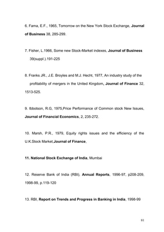 6. Fama, E.F., 1965, Tomorrow on the New York Stock Exchange, Journal
of Business 38, 285-299.

7. Fisher, L.1966, Some new Stock-Market indexes, Journal of Business
39(suppl.).191-225

8. Franks JR., J.E. Broyles and M.J. Hecht, 1977, An industry study of the
profitability of mergers in the United Kingdom, Journal of Finance 32,
1513-525.

9. Ibbotson, R.G, 1975,Price Performance of Common stock New Issues,
Journal of Financial Economics, 2, 235-272.

10. Marsh, P.R., 1979, Equity rights issues and the efficiency of the
U.K.Stock Market,Journal of Finance,

11. National Stock Exchange of India, Mumbai

12. Reserve Bank of India (RBI), Annual Reports, 1996-97, p208-209,
1998-99, p.119-120

13. RBI, Report on Trends and Progress in Banking in India, 1998-99

81

 