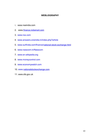 WEBLIOGRAPHY

1. www.nseindia.com

2. www.finance.indiamart.com
3. www.nsx.com
4. www.answers.oneindia.in/index.php?article
5. www.surfindia.com/finance/national-stock-exchange.html
6. www.nasscom.in/Nasscom
7. www.en.wikipedia.org
8. www.moneycontrol.com
9. www.economywatch.com
10. www.nationalstockexchange.com
11. www.sfa.gov.uk

83

 