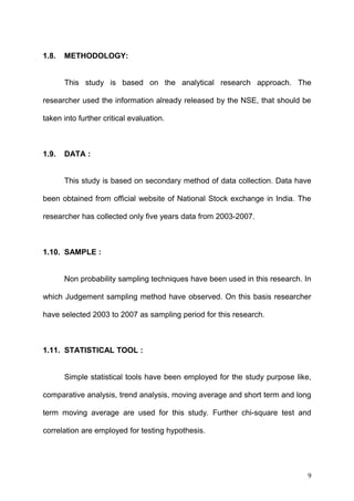 1.8.

METHODOLOGY:
This study is based on the analytical research approach. The

researcher used the information already released by the NSE, that should be
taken into further critical evaluation.

1.9.

DATA :
This study is based on secondary method of data collection. Data have

been obtained from official website of National Stock exchange in India. The
researcher has collected only five years data from 2003-2007.

1.10. SAMPLE :
Non probability sampling techniques have been used in this research. In
which Judgement sampling method have observed. On this basis researcher
have selected 2003 to 2007 as sampling period for this research.

1.11. STATISTICAL TOOL :
Simple statistical tools have been employed for the study purpose like,
comparative analysis, trend analysis, moving average and short term and long
term moving average are used for this study. Further chi-square test and
correlation are employed for testing hypothesis.

9

 