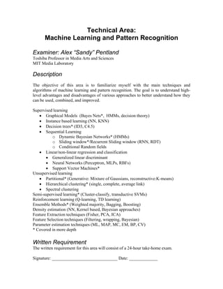 Technical Area:
      Machine Learning and Pattern Recognition

Examiner: Alex “Sandy” Pentland
Toshiba Professor in Media Arts and Sciences
MIT Media Laboratory

Description
The objective of this area is to familiarize myself with the main techniques and
algorithms of machine learning and pattern recognition. The goal is to understand high-
level advantages and disadvantages of various approaches to better understand how they
can be used, combined, and improved.

Supervised learning
   • Graphical Models (Bayes Nets*, HMMs, decision theory)
   • Instance based learning (NN, KNN)
   • Decision trees* (ID3, C4.5)
   • Sequential Learning
           o Dynamic Bayesian Networks* (HMMs)
           o Sliding window*/Recurrent Sliding window (RNN, RDT)
           o Conditional Random fields
   • Linear/non-linear regression and classification
       • Generalized linear discriminant
       • Neural Networks (Perceptron, MLPs, RBFs)
       • Support Vector Machines*
Unsupervised learning
   • Partitional* (Generative: Mixture of Gaussians, reconstructive:K-means)
   • Hierarchical clustering* (single, complete, average link)
   • Spectral clustering
Semi-supervised learning* (Cluster-classify, transductive SVMs)
Reinforcement learning (Q-learning, TD learning)
Ensemble Methods* (Weighted majority, Bagging, Boosting)
Density estimation (NN, Kernel based, Bayesian approaches)
Feature Extraction techniques (Fisher, PCA, ICA)
Feature Selection techniques (Filtering, wrapping, Bayesian)
Parameter estimation techniques (ML, MAP, MC, EM, BP, CV)
* Covered in more depth


Written Requirement
The written requirement for this area will consist of a 24-hour take-home exam.

Signature: ______________________________ Date: _____________
 