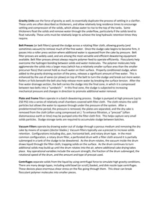 Gravity Units use the force of gravity as well, to essentially duplicate the process of settling in a clarifier.
These units are often described as thickeners, and allow relatively long residence times to encourage
settling and compression of the solids, which allows water to rise to the top of the tanks. Some
thickeners float the solids and remove water through the underflow, particularly if the solids tend to
float naturally. These units must be relatively large to achieve the long hydraulic retention times they
require.
Belt Presses (or belt filters) spread the sludge across a rotating filter cloth, allowing gravity (and
sometimes vacuum) to remove much of the free water. Once the sludge cake begins to become firm, it
passes into a roller press section where additional water is squeezed from the cake by pressure. Belt
filter presses are widely used, and are among the most versatile and efficient dewatering equipment
available. Belt filter presses almost always require polymer feed to operate efficiently. Flocculants help
overcome the hydrogen bonding between solids and water molecules. The polymer molecules help
agglomerate the solids into a larger mass (which has a relatively smaller surface area than the smaller
precursor flocs) that cannot hold as much water on their surface. Properly conditioned sludge, when
added to the gravity draining section of the press, releases a significant amount of free water. This is
enhanced by the use of vanes (or plows) on top of the belt to turn the sludge and break out more water.
Rollers or foils beneath the belt also help release more water by breaking the surface tension. After the
free water drainage section, the belt carries the sludge into the final zone, in which it is compressed
between two belts into a “sandwich.” In this final zone, the sludge is subjected to increasing
mechanical pressure and changes in direction to promote additional water removal.
Plate and Frame filters operate in a batch dewatering process. Sludge is pumped at high pressure (up to
250 PSI) into a series of relatively small chambers covered with filter cloth. The cloth retains the solid
particles but allows the water to squeeze through under the pressure of the system. After a
predetermined time period, the pressure is removed, the plates are separated, and the dry cake is
removed from the cloth (often using compressed air.) To enhance filtration, a “precoat” (often
diatomaceous earth or lime) may be pumped onto the filter cloth first. This helps capture very small
solids particles. Sludge storage tanks are required to accumulate sludge between batches.
Vacuum Filters operate by drawing water out of sludge through a porous medium and removing the dry
cake by means of scrapers (doctor blades.) Vacuum filters typically use a precoat to increase solids
retention. Configurations including disc, pan, horizontal belt, and rotary drum type. In the most
common configuration, a rotary drum filter, a perforated drum with a filter cloth around it is partially
submerged in a tank of the sludge to be dewatered. As the drum rotates, the vacuum inside the drum
draws liquid through the filter cloth, trapping solids on the surface. As the drum continues to turn
additional solids may build up until the drum rotates into the air, where additional cake drying takes
place. Key operational variables include the vacuum strength, the fraction of the drum submerged, the
rotational speed of the drum, and the amount and type of precoat used.
Centrifuges separate solids from the liquid by using centrifugal force to simulate high gravity conditions.
There are many design types, including solid bowl (or scroll,) basket, and disk nozzle type centrifuges.
These devices place enormous shear stress on the floc going through them. This shear can break
flocculant polymer molecules into smaller pieces.
 