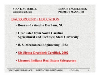 STAN E. MITCHELL                            DESIGN ENGINEERING
    semnbb@aol.com                              PROJECT MANAGER


  BACKGROUND / EDUCATION
       • Born and raised in Durham, NC

       • Graduated from North Carolina
        Agricultural and Technical State University

       • B. S. Mechanical Engineering, 1982

       • Six Sigma Greenbelt Certified, 2002
                             Certified

       • Licensed Indiana Real Estate Salesperson

7026 STARKEY RIDGE LANE   INDIANAPOLIS, INDIANA 46268   317.293.2824   1
 