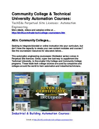 Details at http://bin95.com/trade-tech-college-courseware.htm
Community College & Technical
University Automation Courses:
TechEdu Perpetual Site Licenses: Automation
Engineering.
More details, videos and samples online at ...
http://bin95.com/trade-tech-college-courseware.htm
Attn: Community Colleges...
Seeking to integrate blended or online instruction into your curriculum, but
don’t have the capacity to create your own content modules and courses?
See the courseware resources for educators below...
This automation engineering courseware (Koldwater series) comes in
Perpetual Site licenses. Great, super low-cost way to supplement the
Technical University, to the smaller City College and Community College
programs. These trade tech college courses are used by companies and
colleges around the world to train automation and industrial technicians.
Industrial & Building Automation Courses:
 