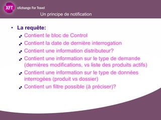 Un principe de notification


• La requête:
    Contient le bloc de Control

    Contient la date de dernière interrogation

    Contient une information distributeur?

    Contient une information sur le type de demande

     (dernières modifications, vs liste des produits actifs)
    Contient une information sur le type de données

     interrogées (produit vs dossier)
    Contient un filtre possible (à préciser)?
 