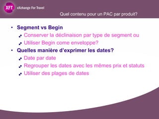 Quel contenu pour un PAC par produit?


• Segment vs Begin
    Conserver la déclinaison par type de segment ou

    Utiliser Begin come enveloppe?

• Quelles manière d’exprimer les dates?
    Date par date

    Regrouper les dates avec les mêmes prix et statuts

    Utiliser des plages de dates
 