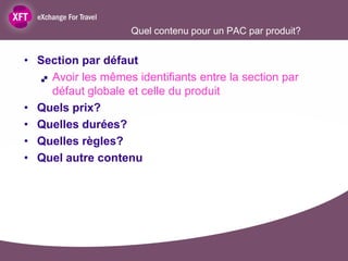 Quel contenu pour un PAC par produit?


• Section par défaut
    Avoir les mêmes identifiants entre la section par

     défaut globale et celle du produit
• Quels prix?
• Quelles durées?
• Quelles règles?
• Quel autre contenu
 