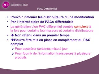 PAC Différentiel


• Pouvoir informer les distributeurs d’une modification
• Par l’intermédiaire de PACs différentiels
• La génération d’un PAC différentiel semble complexe à
  la fois pour certains fournisseurs et certains distributeurs
•  Non retenu dans un premier temps
• Pourra être mis en place en complément du PAC
  complet
    Pour accélérer certaines mise à jour

    Pour fournir de l’information transverses à plusieurs

      produits
 