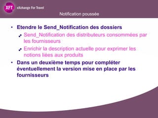 Notification poussée


• Etendre le Send_Notification des dossiers
    Send_Notification des distributeurs consommées par

     les fournisseurs
    Enrichir la description actuelle pour exprimer les

     notions liées aux produits
• Dans un deuxième temps pour compléter
  éventuellement la version mise en place par les
  fournisseurs
 
