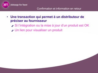 Confirmation et information en retour


• Une transaction qui permet à un distributeur de
  préciser au fournisseur
    Si l’intégration ou la mise à jour d’un produit est OK

    Un lien pour visualiser un produit
 