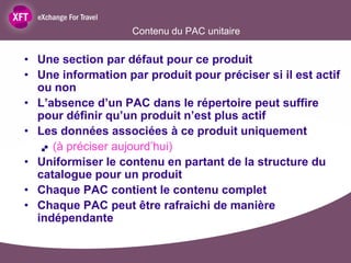 Contenu du PAC unitaire

• Une section par défaut pour ce produit
• Une information par produit pour préciser si il est actif
  ou non
• L’absence d’un PAC dans le répertoire peut suffire
  pour définir qu’un produit n’est plus actif
• Les données associées à ce produit uniquement
    (à préciser aujourd’hui)

• Uniformiser le contenu en partant de la structure du
  catalogue pour un produit
• Chaque PAC contient le contenu complet
• Chaque PAC peut être rafraichi de manière
  indépendante
 