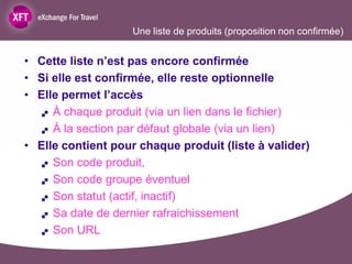 Une liste de produits (proposition non confirmée)


• Cette liste n’est pas encore confirmée
• Si elle est confirmée, elle reste optionnelle
• Elle permet l’accès
    À chaque produit (via un lien dans le fichier)

    À la section par défaut globale (via un lien)

• Elle contient pour chaque produit (liste à valider)
    Son code produit,

    Son code groupe éventuel

    Son statut (actif, inactif)

    Sa date de dernier rafraichissement

    Son URL
 