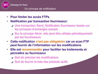 Un principe de notification

• Pour limiter les accès FTPs
• Notification par transaction fournisseur:
    Une transaction Send_Notification fournisseur basée sur

     les principes d’échanges actuels
    Sur le principe Atom, elle peut être utilisée périodiquement

     par les fournisseurs
• Cette notification n’est pas obligatoire car un scan FTP
  peut fournir de l’information sur les modifications
• Elle est recommandée pour faciliter les traitements et
  permettre au fournisseur
    Soit de préciser les modifications

    Soit de fournir la liste des produits actifs
 