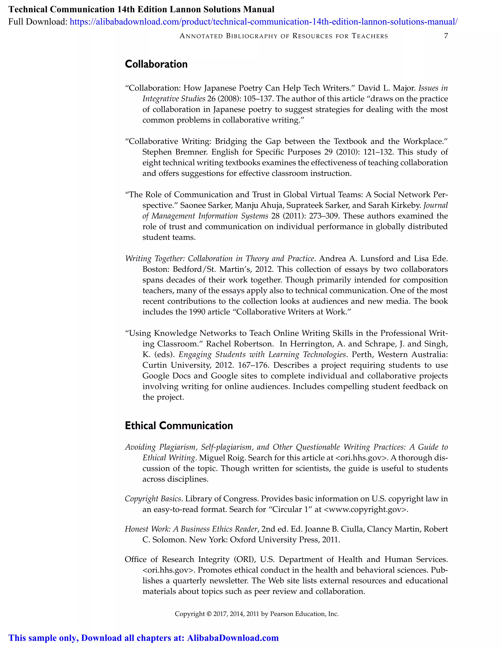 Copyright © 2017, 2014, 2011 by Pearson Education, Inc.
7ANNOTATED BIBLIOGRAPHY OF RESOURCES FOR TEACHERS
Collaboration
“Collaboration: How Japanese Poetry Can Help Tech Writers.” David L. Major. Issues in
Integrative Studies 26 (2008): 105–137. The author of this article “draws on the practice
of collaboration in Japanese poetry to suggest strategies for dealing with the most
common problems in collaborative writing.”
“Collaborative Writing: Bridging the Gap between the Textbook and the Workplace.”
Stephen Bremner. English for Specific Purposes 29 (2010): 121–132. This study of
eight technical writing textbooks examines the effectiveness of teaching collaboration
and offers suggestions for effective classroom instruction.
“The Role of Communication and Trust in Global Virtual Teams: A Social Network Per-
spective.” Saonee Sarker, Manju Ahuja, Suprateek Sarker, and Sarah Kirkeby. Journal
of Management Information Systems 28 (2011): 273–309. These authors examined the
role of trust and communication on individual performance in globally distributed
student teams.
Writing Together: Collaboration in Theory and Practice. Andrea A. Lunsford and Lisa Ede.
Boston: Bedford/St. Martin’s, 2012. This collection of essays by two collaborators
spans decades of their work together. Though primarily intended for composition
teachers, many of the essays apply also to technical communication. One of the most
recent contributions to the collection looks at audiences and new media. The book
includes the 1990 article “Collaborative Writers at Work.”
“Using Knowledge Networks to Teach Online Writing Skills in the Professional Writ-
ing Classroom.” Rachel Robertson. In Herrington, A. and Schrape, J. and Singh,
K. (eds). Engaging Students with Learning Technologies. Perth, Western Australia:
Curtin University, 2012. 167–176. Describes a project requiring students to use
Google Docs and Google sites to complete individual and collaborative projects
involving writing for online audiences. Includes compelling student feedback on
the project.
Ethical Communication
Avoiding Plagiarism, Self-plagiarism, and Other Questionable Writing Practices: A Guide to
Ethical Writing. Miguel Roig. Search for this article at <ori.hhs.gov>. A thorough dis-
cussion of the topic. Though written for scientists, the guide is useful to students
across disciplines.
Copyright Basics. Library of Congress. Provides basic information on U.S. copyright law in
an easy-to-read format. Search for “Circular 1” at <www.copyright.gov>.
Honest Work: A Business Ethics Reader, 2nd ed. Ed. Joanne B. Ciulla, Clancy Martin, Robert
C. Solomon. New York: Oxford University Press, 2011.
Office of Research Integrity (ORI), U.S. Department of Health and Human Services.
<ori.hhs.gov>. Promotes ethical conduct in the health and behavioral sciences. Pub-
lishes a quarterly newsletter. The Web site lists external resources and educational
materials about topics such as peer review and collaboration.
Technical Communication 14th Edition Lannon Solutions Manual
Full Download: https://alibabadownload.com/product/technical-communication-14th-edition-lannon-solutions-manual/
This sample only, Download all chapters at: AlibabaDownload.com
 