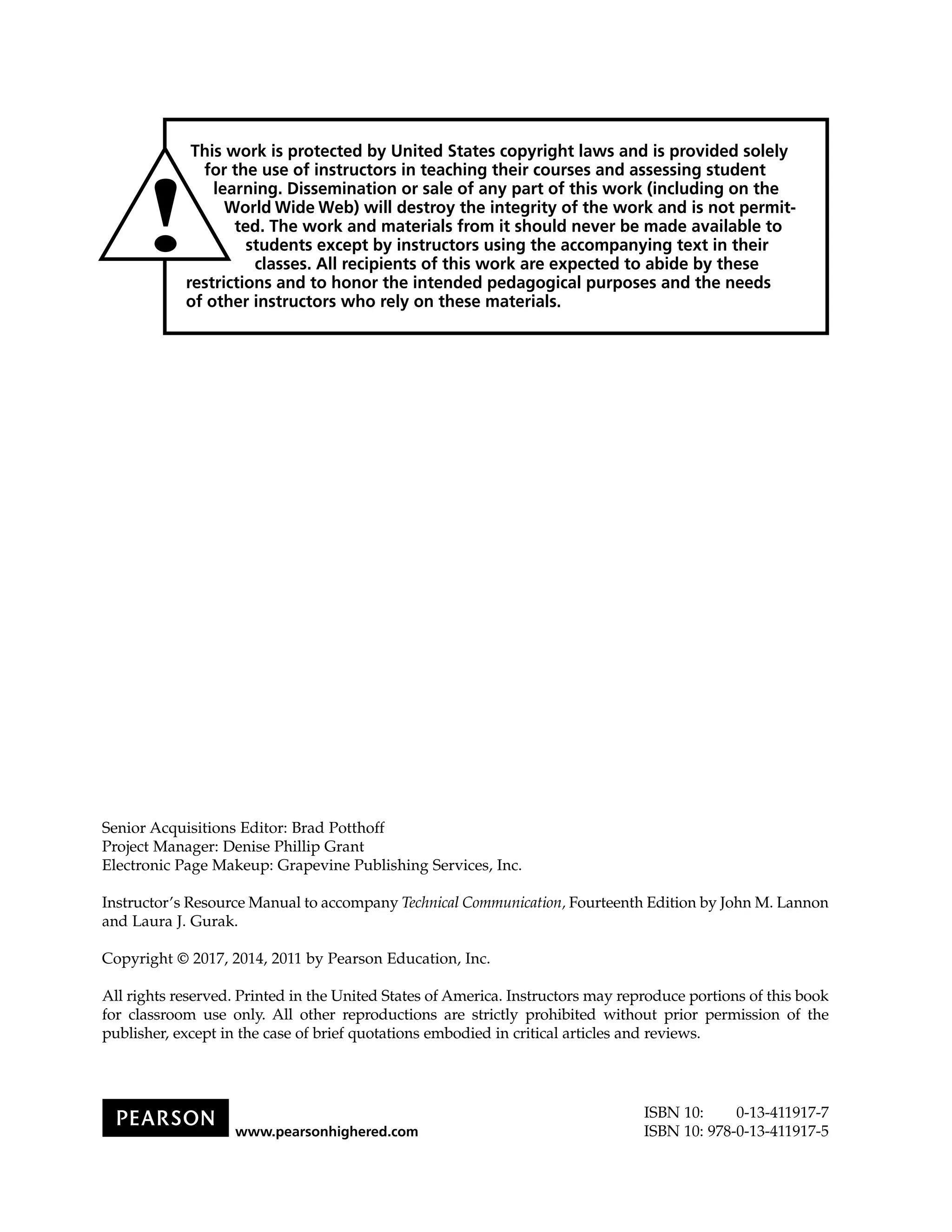 Senior Acquisitions Editor: Brad Potthoff
Project Manager: Denise Phillip Grant
Electronic Page Makeup: Grapevine Publishing Services, Inc.
Instructor’s Resource Manual to accompany Technical Communication, Fourteenth Edition by John M. Lannon
and Laura J. Gurak.
Copyright © 2017, 2014, 2011 by Pearson Education, Inc.
All rights reserved. Printed in the United States of America. Instructors may reproduce portions of this book
for classroom use only. All other reproductions are strictly prohibited without prior permission of the
publisher, except in the case of brief quotations embodied in critical articles and reviews.
ISBN 10: 0-13-411917-7
ISBN 10: 978-0-13-411917-5www.pearsonhighered.com
 