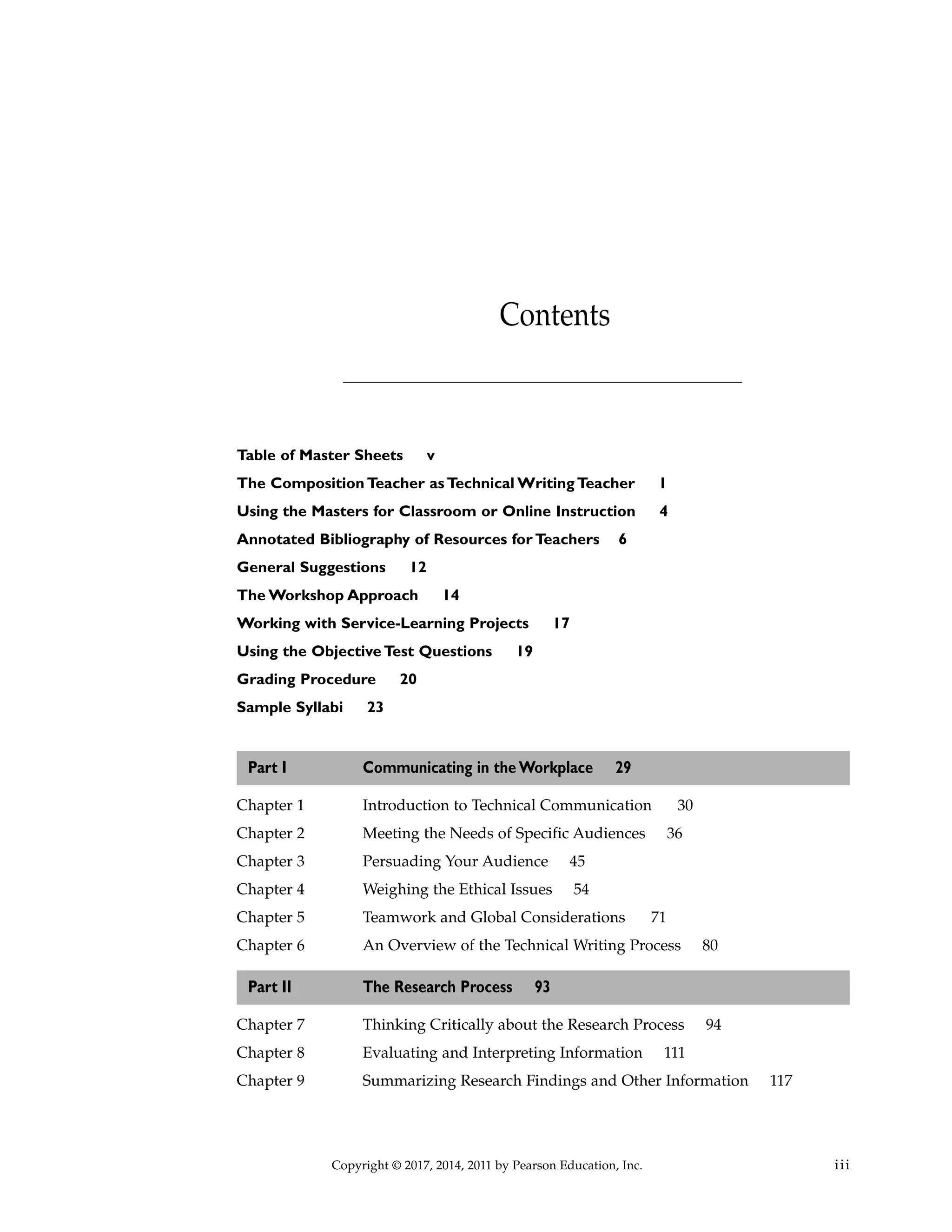 Table of Master Sheets v
The Composition Teacher as Technical Writing Teacher 1
Using the Masters for Classroom or Online Instruction 4
Annotated Bibliography of Resources for Teachers 6
General Suggestions 12
The Workshop Approach 14
Working with Service-Learning Projects 17
Using the Objective Test Questions 19
Grading Procedure 20
Sample Syllabi 23
Part I Communicating in the Workplace 29
Chapter 1 Introduction to Technical Communication 30
Chapter 2 Meeting the Needs of Specific Audiences 36
Chapter 3 Persuading Your Audience 45
Chapter 4 Weighing the Ethical Issues 54
Chapter 5 Teamwork and Global Considerations 71
Chapter 6 An Overview of the Technical Writing Process 80
Part II The Research Process 93
Chapter 7 Thinking Critically about the Research Process 94
Chapter 8 Evaluating and Interpreting Information 111
Chapter 9 Summarizing Research Findings and Other Information 117
Copyright © 2017, 2014, 2011 by Pearson Education, Inc. iii
Contents
 