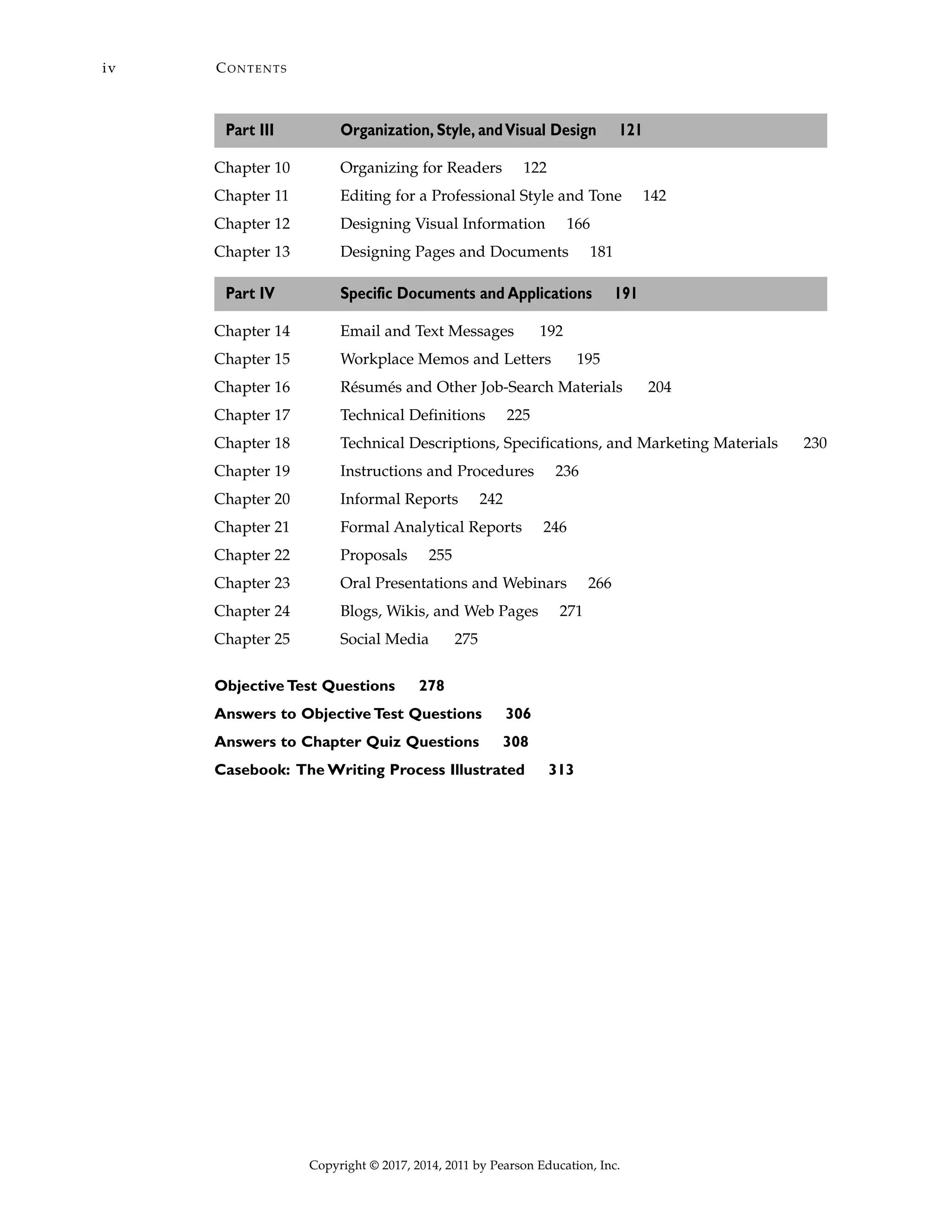 Part III Organization, Style, andVisual Design 121
Chapter 10 Organizing for Readers 122
Chapter 11 Editing for a Professional Style and Tone 142
Chapter 12 Designing Visual Information 166
Chapter 13 Designing Pages and Documents 181
Part IV Specific Documents and Applications 191
Chapter 14 Email and Text Messages 192
Chapter 15 Workplace Memos and Letters 195
Chapter 16 Résumés and Other Job-Search Materials 204
Chapter 17 Technical Definitions 225
Chapter 18 Technical Descriptions, Specifications, and Marketing Materials 230
Chapter 19 Instructions and Procedures 236
Chapter 20 Informal Reports 242
Chapter 21 Formal Analytical Reports 246
Chapter 22 Proposals 255
Chapter 23 Oral Presentations and Webinars 266
Chapter 24 Blogs, Wikis, and Web Pages 271
Chapter 25 Social Media 275
Objective Test Questions 278
Answers to Objective Test Questions 306
Answers to Chapter Quiz Questions 308
Casebook: The Writing Process Illustrated 313
CONTENTSiv
Copyright © 2017, 2014, 2011 by Pearson Education, Inc.
 