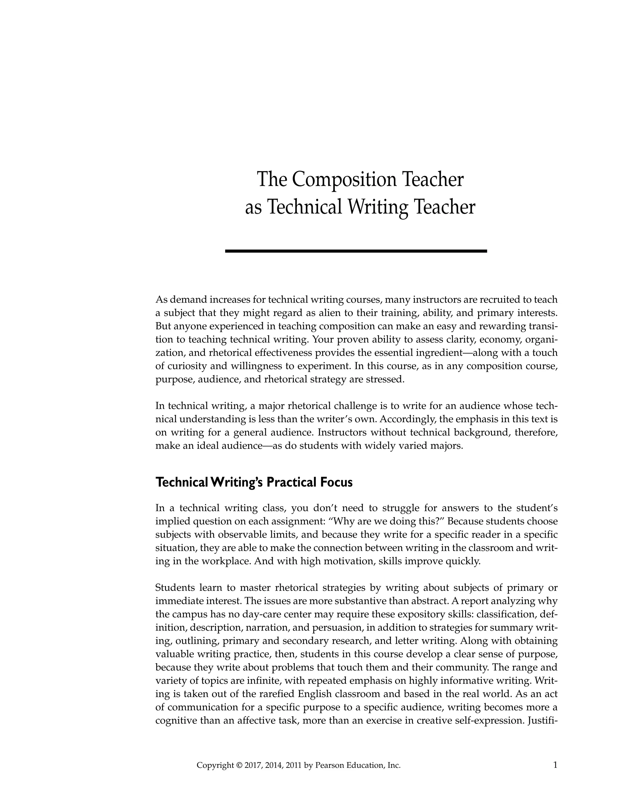 Copyright © 2017, 2014, 2011 by Pearson Education, Inc.
The Composition Teacher
as Technical Writing Teacher
1
As demand increases for technical writing courses, many instructors are recruited to teach
a subject that they might regard as alien to their training, ability, and primary interests.
But anyone experienced in teaching composition can make an easy and rewarding transi-
tion to teaching technical writing. Your proven ability to assess clarity, economy, organi-
zation, and rhetorical effectiveness provides the essential ingredient—along with a touch
of curiosity and willingness to experiment. In this course, as in any composition course,
purpose, audience, and rhetorical strategy are stressed.
In technical writing, a major rhetorical challenge is to write for an audience whose tech-
nical understanding is less than the writer’s own. Accordingly, the emphasis in this text is
on writing for a general audience. Instructors without technical background, therefore,
make an ideal audience—as do students with widely varied majors.
Technical Writing’s Practical Focus
In a technical writing class, you don’t need to struggle for answers to the student’s
implied question on each assignment: “Why are we doing this?” Because students choose
subjects with observable limits, and because they write for a specific reader in a specific
situation, they are able to make the connection between writing in the classroom and writ-
ing in the workplace. And with high motivation, skills improve quickly.
Students learn to master rhetorical strategies by writing about subjects of primary or
immediate interest. The issues are more substantive than abstract. A report analyzing why
the campus has no day-care center may require these expository skills: classification, def-
inition, description, narration, and persuasion, in addition to strategies for summary writ-
ing, outlining, primary and secondary research, and letter writing. Along with obtaining
valuable writing practice, then, students in this course develop a clear sense of purpose,
because they write about problems that touch them and their community. The range and
variety of topics are infinite, with repeated emphasis on highly informative writing. Writ-
ing is taken out of the rarefied English classroom and based in the real world. As an act
of communication for a specific purpose to a specific audience, writing becomes more a
cognitive than an affective task, more than an exercise in creative self-expression. Justifi-
 