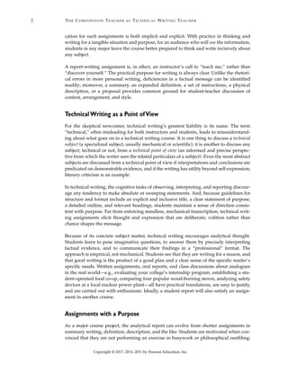 Copyright © 2017, 2014, 2011 by Pearson Education, Inc.
2 THE COMPOSITION TEACHER AS TECHNICAL WRITING TEACHER
cation for such assignments is both implicit and explicit. With practice in thinking and
writing for a tangible situation and purpose, for an audience who will use the information,
students in any major leave the course better prepared to think and write incisively about
any subject.
A report-writing assignment is, in effect, an instructor’s call to “teach me,” rather than
“discover yourself.” The practical purpose for writing is always clear. Unlike the rhetori-
cal errors in more personal writing, deficiencies in a factual message can be identified
readily; moreover, a summary, an expanded definition, a set of instructions, a physical
description, or a proposal provides common ground for student-teacher discussion of
content, arrangement, and style.
Technical Writing as a Point ofView
For the skeptical newcomer, technical writing’s greatest liability is its name. The term
“technical,” often misleading for both instructors and students, leads to misunderstand-
ing about what goes on in a technical writing course. It is one thing to discuss a technical
subject (a specialized subject, usually mechanical or scientific); it is another to discuss any
subject, technical or not, from a technical point of view (an informed and precise perspec-
tive from which the writer sees the related particulars of a subject). Even the most abstract
subjects are discussed from a technical point of view if interpretations and conclusions are
predicated on demonstrable evidence, and if the writing has utility beyond self-expression;
literary criticism is an example.
In technical writing, the cognitive tasks of observing, interpreting, and reporting discour-
age any tendency to make absolute or sweeping statements. And, because guidelines for
structure and format include an explicit and inclusive title, a clear statement of purpose,
a detailed outline, and relevant headings, students maintain a sense of direction consis-
tent with purpose. Far from enforcing mindless, mechanical transcription, technical writ-
ing assignments elicit thought and expression that are deliberate; volition rather than
chance shapes the message.
Because of its concrete subject matter, technical writing encourages analytical thought.
Students learn to pose imaginative questions, to answer them by precisely interpreting
factual evidence, and to communicate their findings in a “professional” format. The
approach is empirical, not mechanical. Students see that they are writing for a reason, and
that good writing is the product of a good plan and a clear sense of the specific reader’s
specific needs. Written assignments, oral reports, and class discussions about analogues
in the real world—e.g., evaluating your college’s internship program, establishing a stu-
dent-operated food co-op, comparing four popular wood-burning stoves, analyzing safety
devices at a local nuclear power plant—all have practical translations, are easy to justify,
and are carried out with enthusiasm. Ideally, a student report will also satisfy an assign-
ment in another course.
Assignments with a Purpose
As a major course project, the analytical report can evolve from shorter assignments in
summary writing, definition, description, and the like. Students are motivated when con-
vinced that they are not performing an exercise in busywork or philosophical rambling;
 