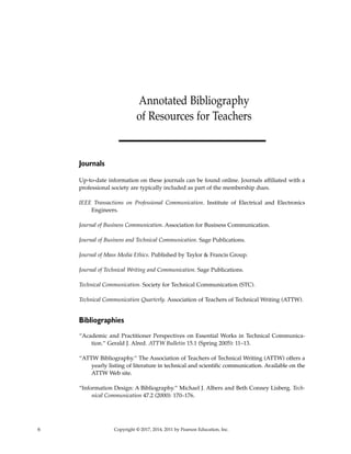 6 Copyright © 2017, 2014, 2011 by Pearson Education, Inc.
Journals
Up-to-date information on these journals can be found online. Journals affiliated with a
professional society are typically included as part of the membership dues.
IEEE Transactions on Professional Communication. Institute of Electrical and Electronics
Engineers.
Journal of Business Communication. Association for Business Communication.
Journal of Business and Technical Communication. Sage Publications.
Journal of Mass Media Ethics. Published by Taylor & Francis Group.
Journal of Technical Writing and Communication. Sage Publications.
Technical Communication. Society for Technical Communication (STC).
Technical Communication Quarterly. Association of Teachers of Technical Writing (ATTW).
Bibliographies
“Academic and Practitioner Perspectives on Essential Works in Technical Communica-
tion.” Gerald J. Alred. ATTW Bulletin 15.1 (Spring 2005): 11–13.
“ATTW Bibliography.” The Association of Teachers of Technical Writing (ATTW) offers a
yearly listing of literature in technical and scientific communication. Available on the
ATTW Web site.
“Information Design: A Bibliography.” Michael J. Albers and Beth Conney Lisberg. Tech-
nical Communication 47.2 (2000): 170–176.
Annotated Bibliography
of Resources for Teachers
 